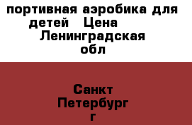 Cпортивная аэробика для детей › Цена ­ 250 - Ленинградская обл., Санкт-Петербург г. Услуги » Активный отдых,спорт и танцы   . Ленинградская обл.